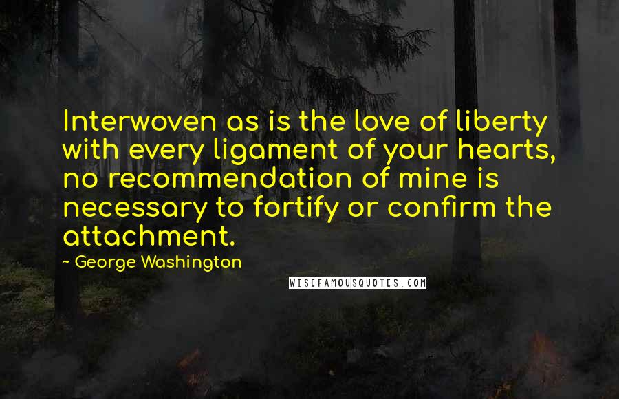 George Washington Quotes: Interwoven as is the love of liberty with every ligament of your hearts, no recommendation of mine is necessary to fortify or confirm the attachment.