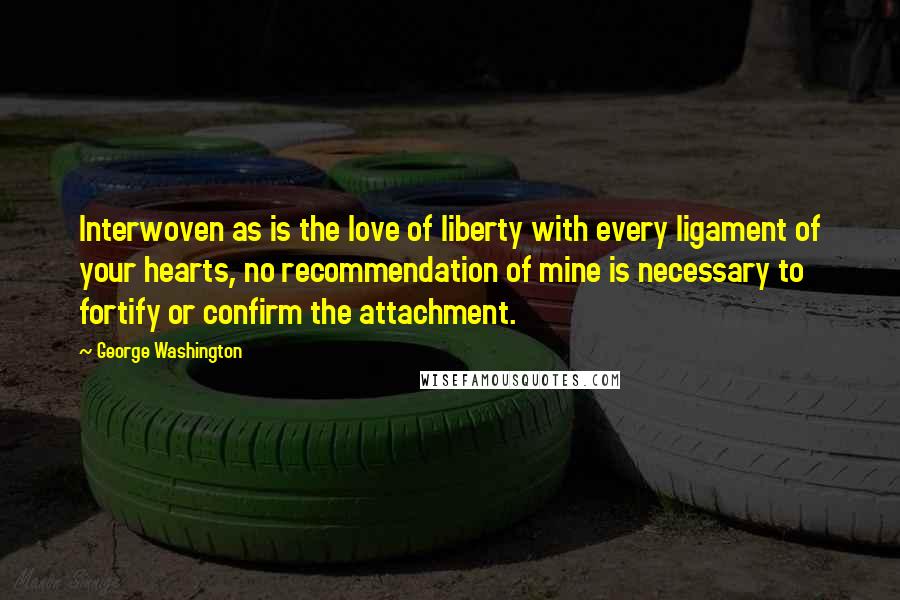 George Washington Quotes: Interwoven as is the love of liberty with every ligament of your hearts, no recommendation of mine is necessary to fortify or confirm the attachment.