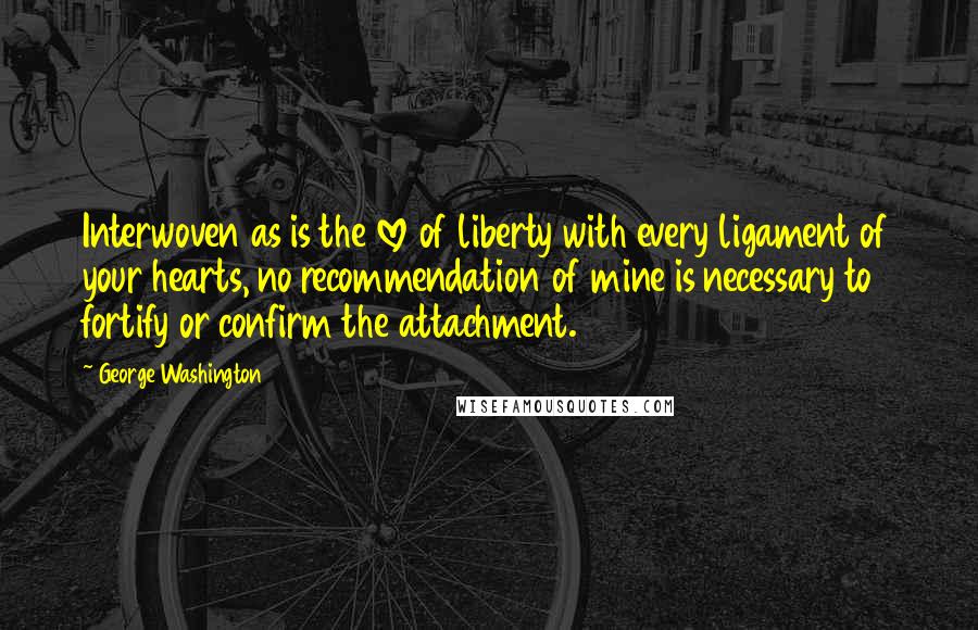 George Washington Quotes: Interwoven as is the love of liberty with every ligament of your hearts, no recommendation of mine is necessary to fortify or confirm the attachment.