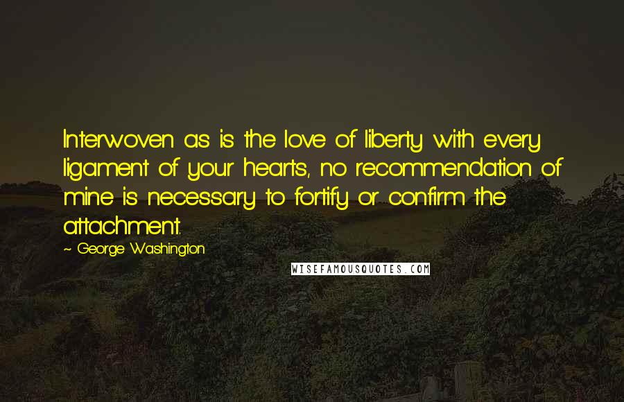 George Washington Quotes: Interwoven as is the love of liberty with every ligament of your hearts, no recommendation of mine is necessary to fortify or confirm the attachment.