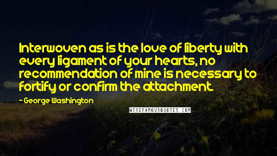 George Washington Quotes: Interwoven as is the love of liberty with every ligament of your hearts, no recommendation of mine is necessary to fortify or confirm the attachment.