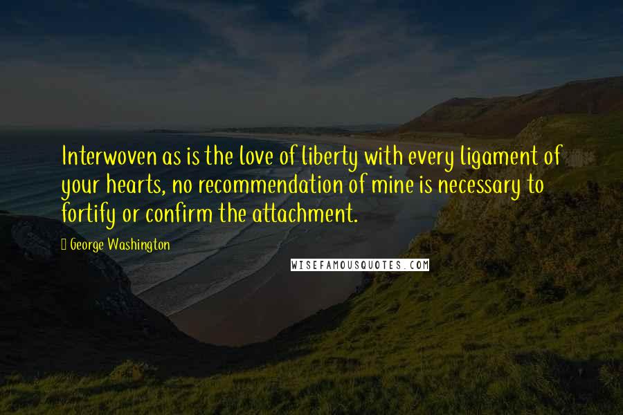 George Washington Quotes: Interwoven as is the love of liberty with every ligament of your hearts, no recommendation of mine is necessary to fortify or confirm the attachment.