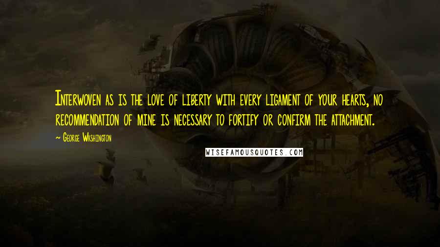 George Washington Quotes: Interwoven as is the love of liberty with every ligament of your hearts, no recommendation of mine is necessary to fortify or confirm the attachment.