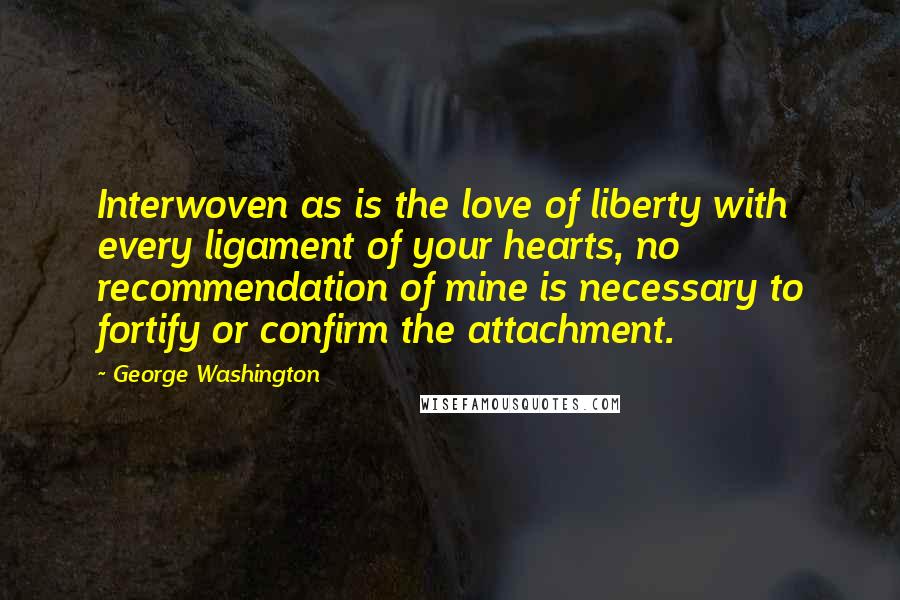 George Washington Quotes: Interwoven as is the love of liberty with every ligament of your hearts, no recommendation of mine is necessary to fortify or confirm the attachment.