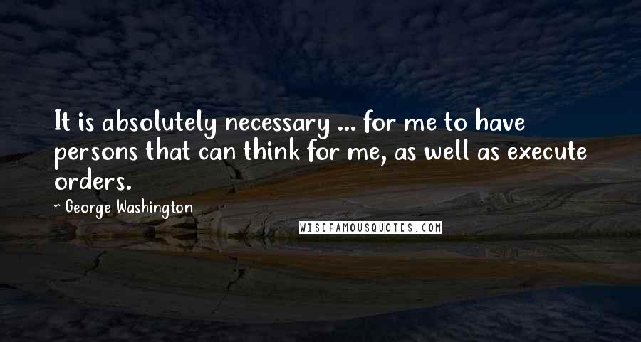 George Washington Quotes: It is absolutely necessary ... for me to have persons that can think for me, as well as execute orders.