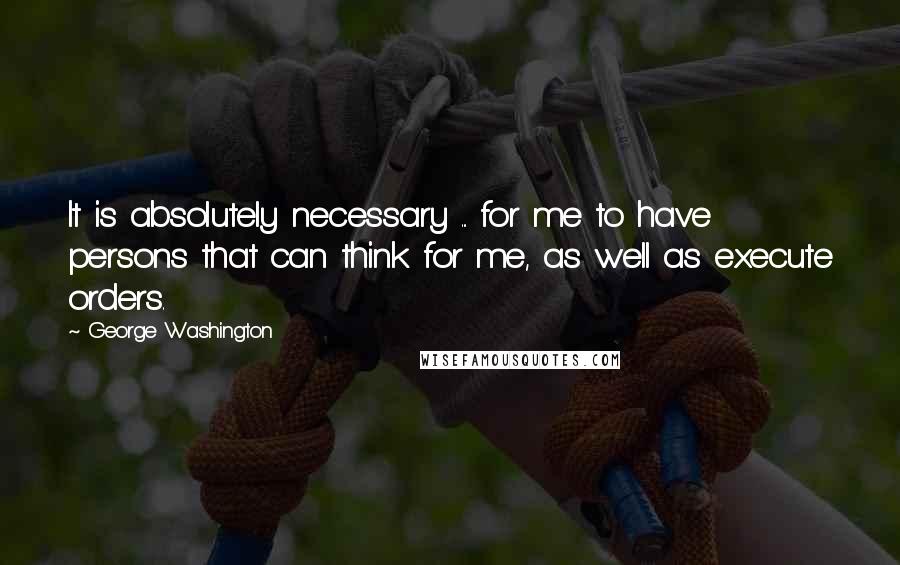 George Washington Quotes: It is absolutely necessary ... for me to have persons that can think for me, as well as execute orders.