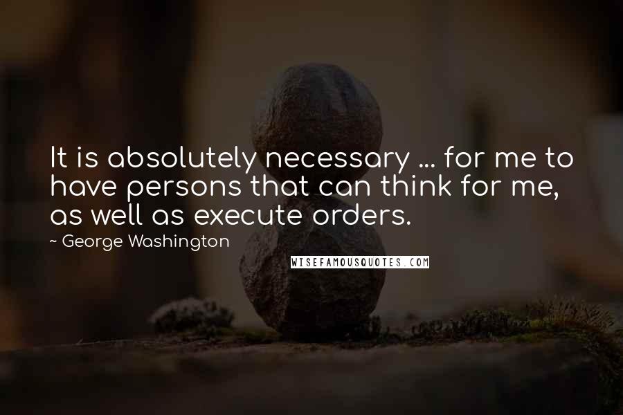 George Washington Quotes: It is absolutely necessary ... for me to have persons that can think for me, as well as execute orders.