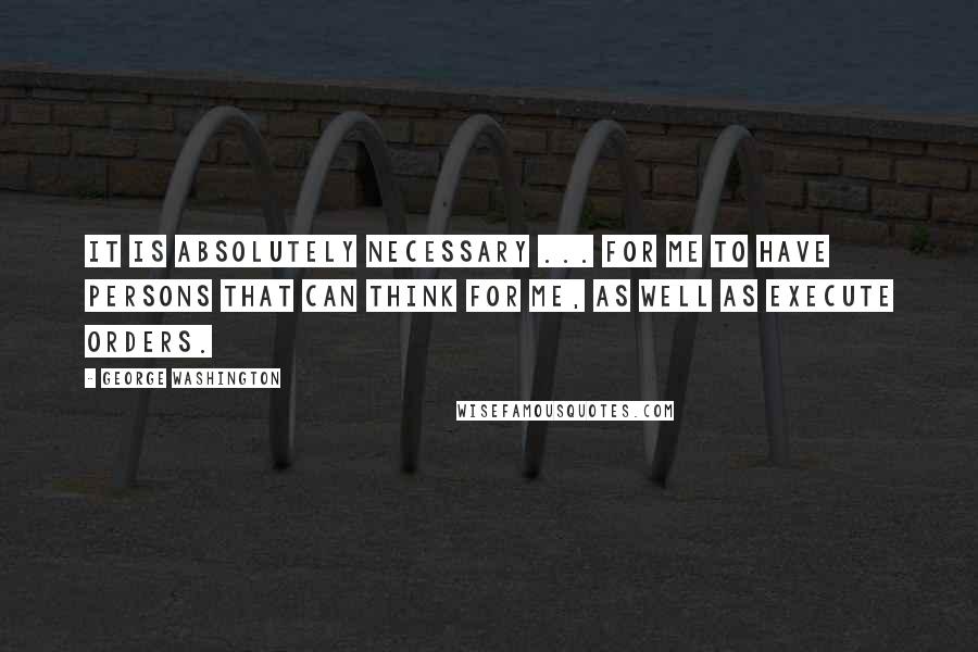 George Washington Quotes: It is absolutely necessary ... for me to have persons that can think for me, as well as execute orders.