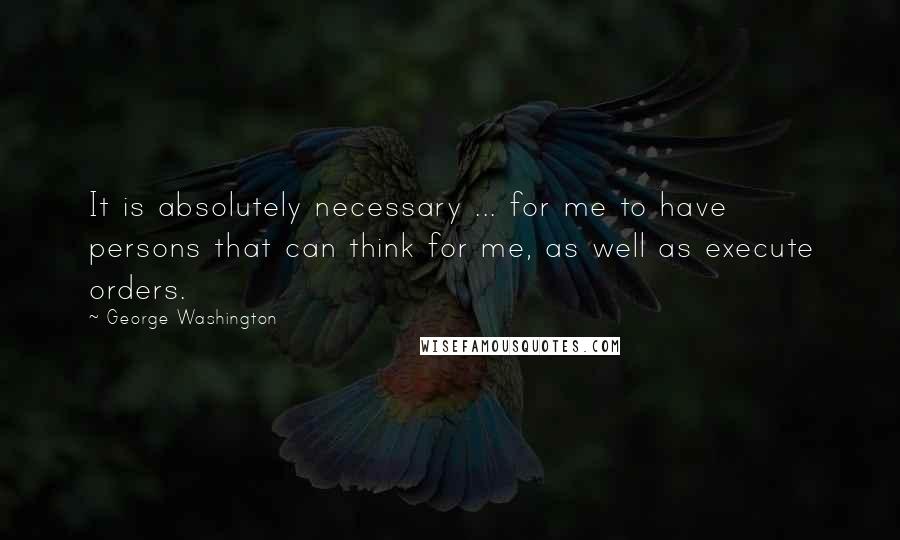 George Washington Quotes: It is absolutely necessary ... for me to have persons that can think for me, as well as execute orders.