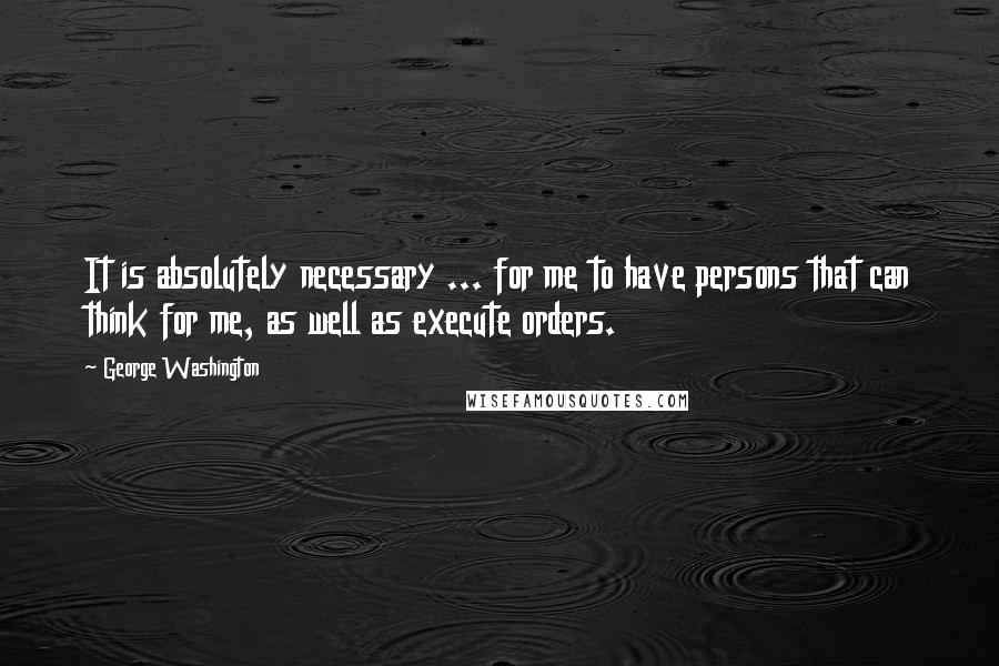 George Washington Quotes: It is absolutely necessary ... for me to have persons that can think for me, as well as execute orders.