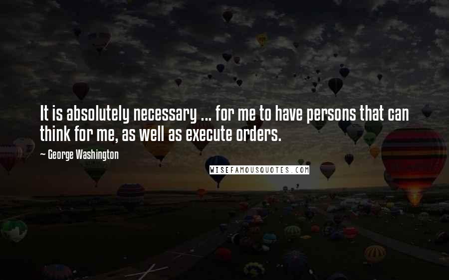 George Washington Quotes: It is absolutely necessary ... for me to have persons that can think for me, as well as execute orders.