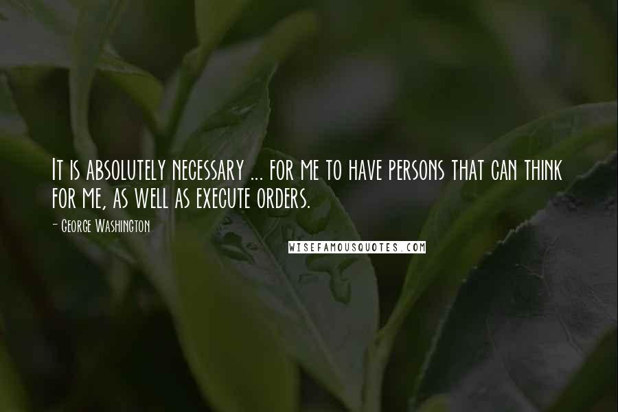 George Washington Quotes: It is absolutely necessary ... for me to have persons that can think for me, as well as execute orders.