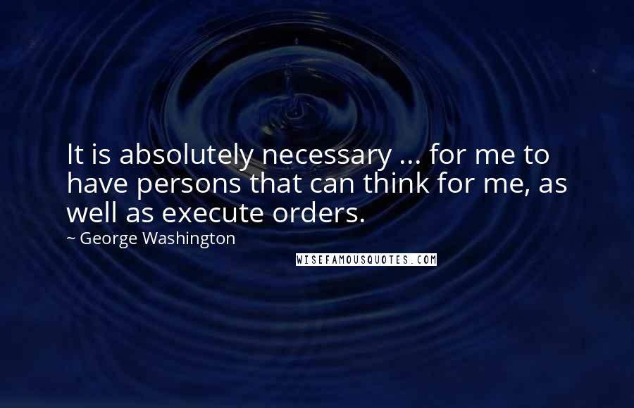 George Washington Quotes: It is absolutely necessary ... for me to have persons that can think for me, as well as execute orders.