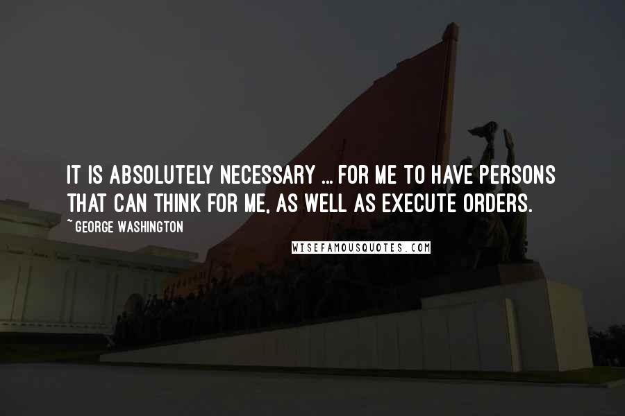 George Washington Quotes: It is absolutely necessary ... for me to have persons that can think for me, as well as execute orders.