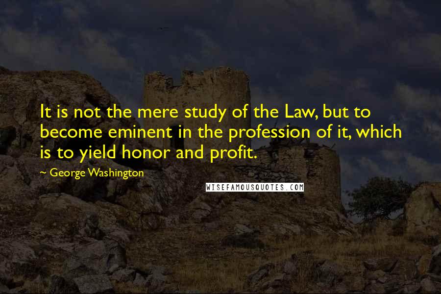 George Washington Quotes: It is not the mere study of the Law, but to become eminent in the profession of it, which is to yield honor and profit.