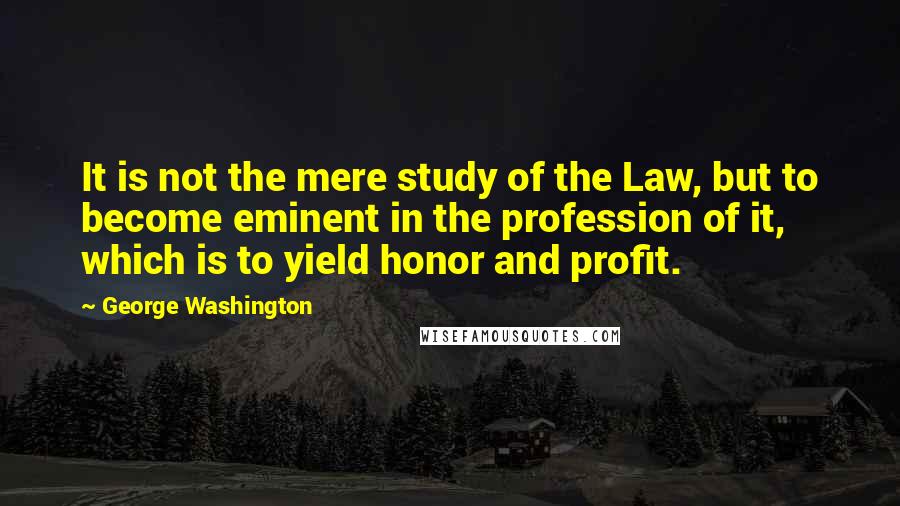 George Washington Quotes: It is not the mere study of the Law, but to become eminent in the profession of it, which is to yield honor and profit.