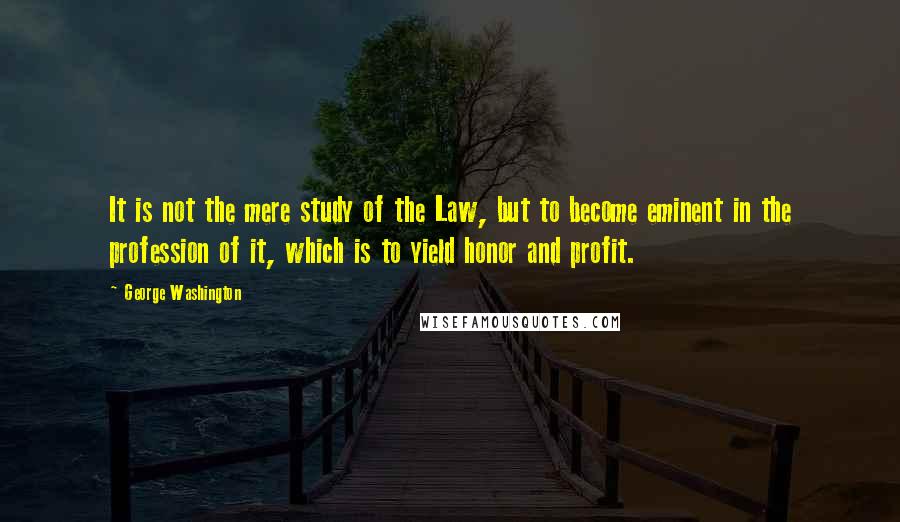 George Washington Quotes: It is not the mere study of the Law, but to become eminent in the profession of it, which is to yield honor and profit.