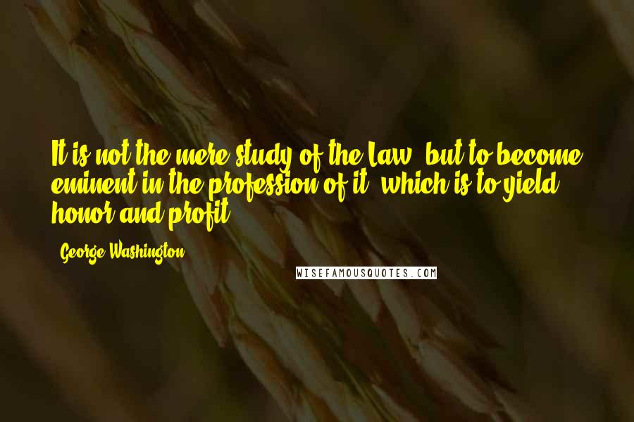 George Washington Quotes: It is not the mere study of the Law, but to become eminent in the profession of it, which is to yield honor and profit.