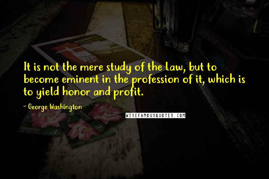 George Washington Quotes: It is not the mere study of the Law, but to become eminent in the profession of it, which is to yield honor and profit.