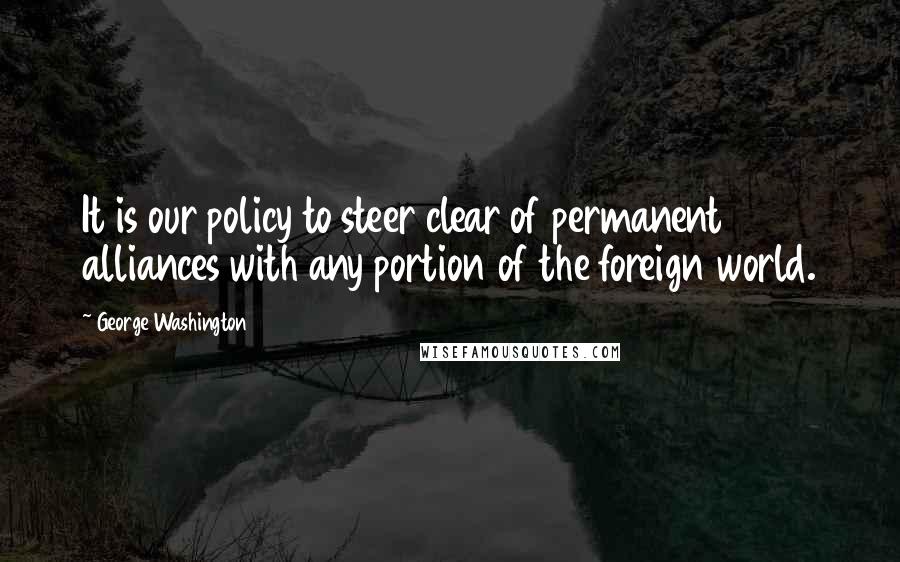 George Washington Quotes: It is our policy to steer clear of permanent alliances with any portion of the foreign world.