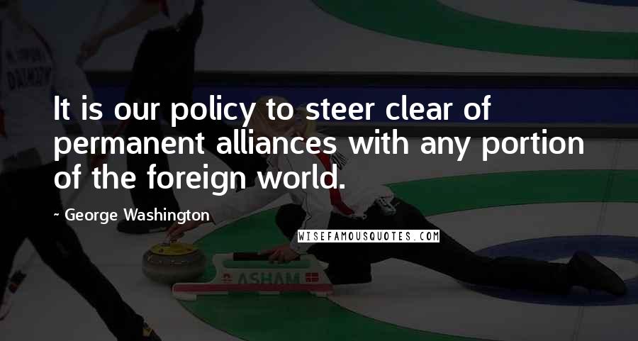 George Washington Quotes: It is our policy to steer clear of permanent alliances with any portion of the foreign world.