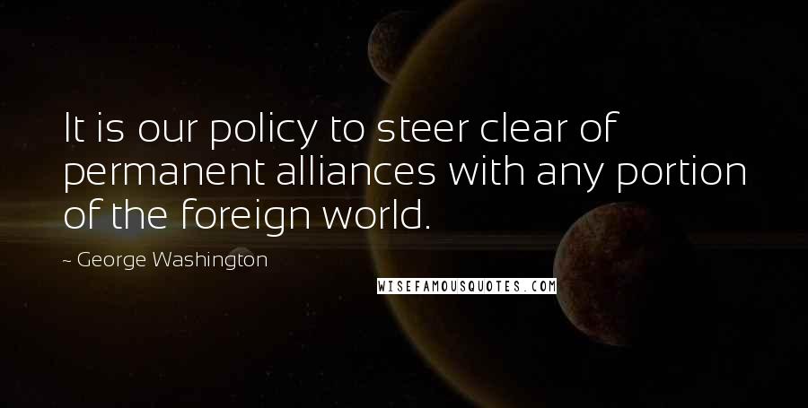 George Washington Quotes: It is our policy to steer clear of permanent alliances with any portion of the foreign world.