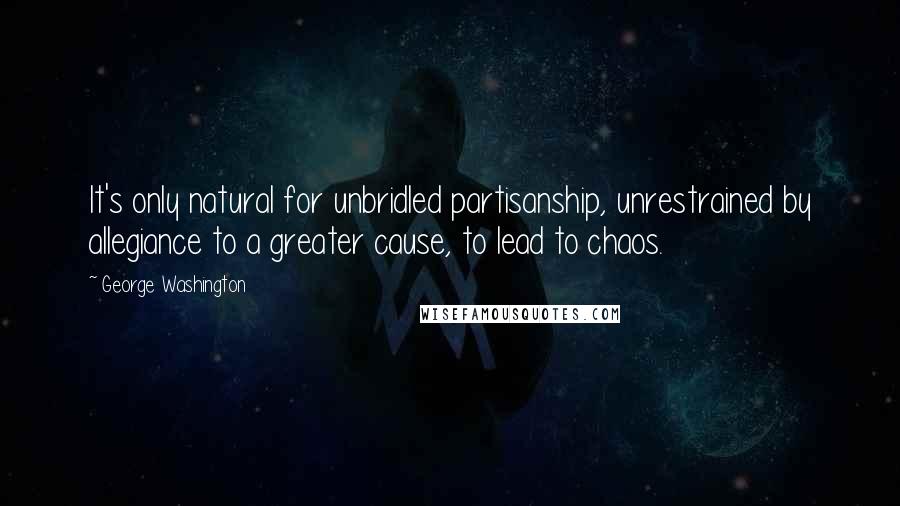 George Washington Quotes: It's only natural for unbridled partisanship, unrestrained by allegiance to a greater cause, to lead to chaos.