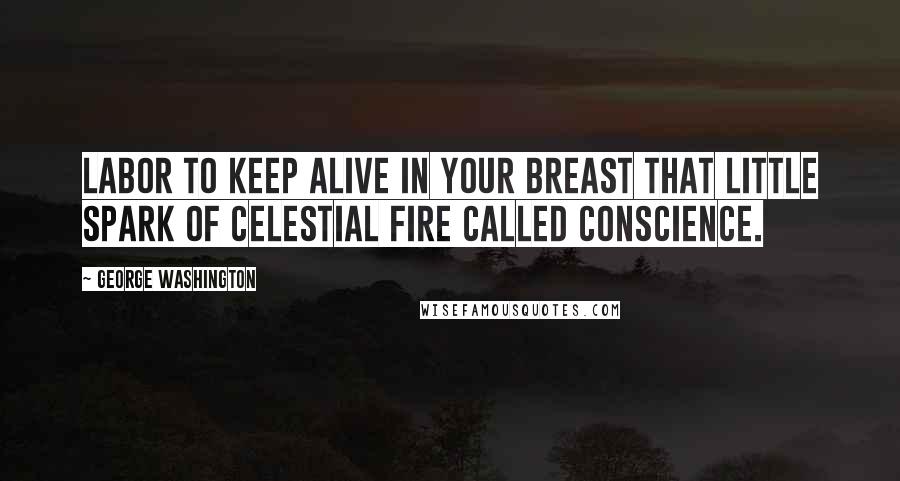 George Washington Quotes: Labor to keep alive in your breast that little spark of celestial fire called conscience.