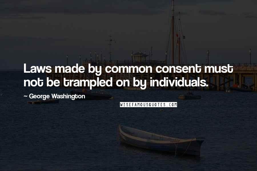 George Washington Quotes: Laws made by common consent must not be trampled on by individuals.