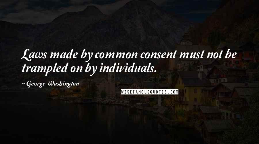 George Washington Quotes: Laws made by common consent must not be trampled on by individuals.