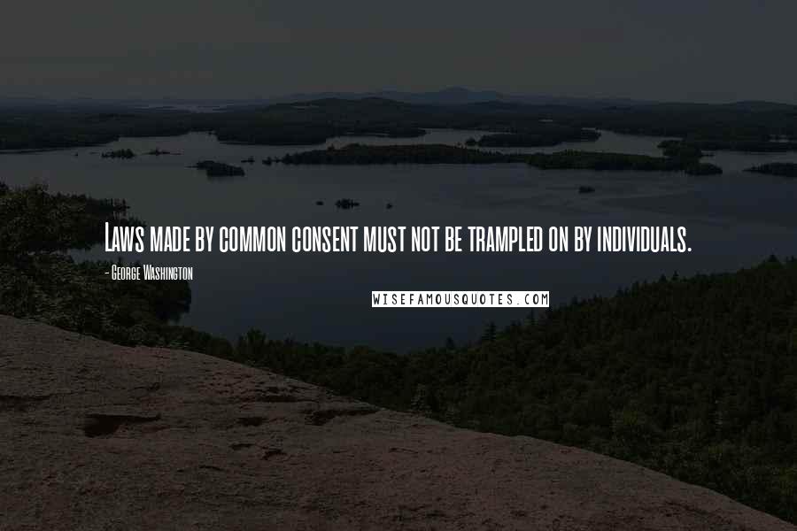 George Washington Quotes: Laws made by common consent must not be trampled on by individuals.