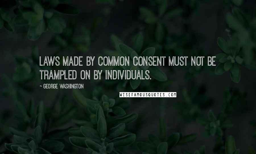 George Washington Quotes: Laws made by common consent must not be trampled on by individuals.