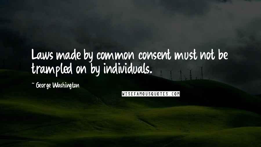 George Washington Quotes: Laws made by common consent must not be trampled on by individuals.