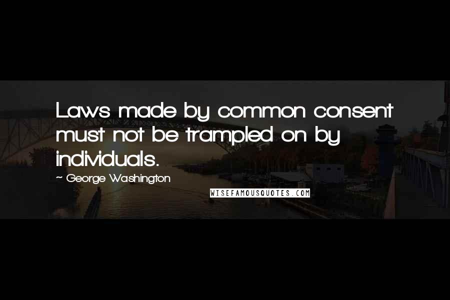 George Washington Quotes: Laws made by common consent must not be trampled on by individuals.