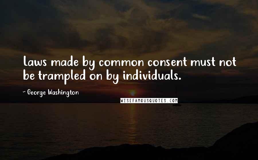 George Washington Quotes: Laws made by common consent must not be trampled on by individuals.