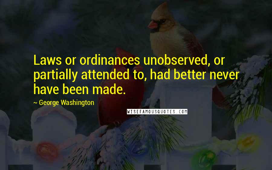 George Washington Quotes: Laws or ordinances unobserved, or partially attended to, had better never have been made.