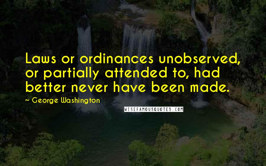 George Washington Quotes: Laws or ordinances unobserved, or partially attended to, had better never have been made.