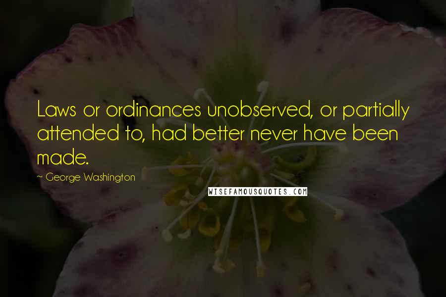 George Washington Quotes: Laws or ordinances unobserved, or partially attended to, had better never have been made.