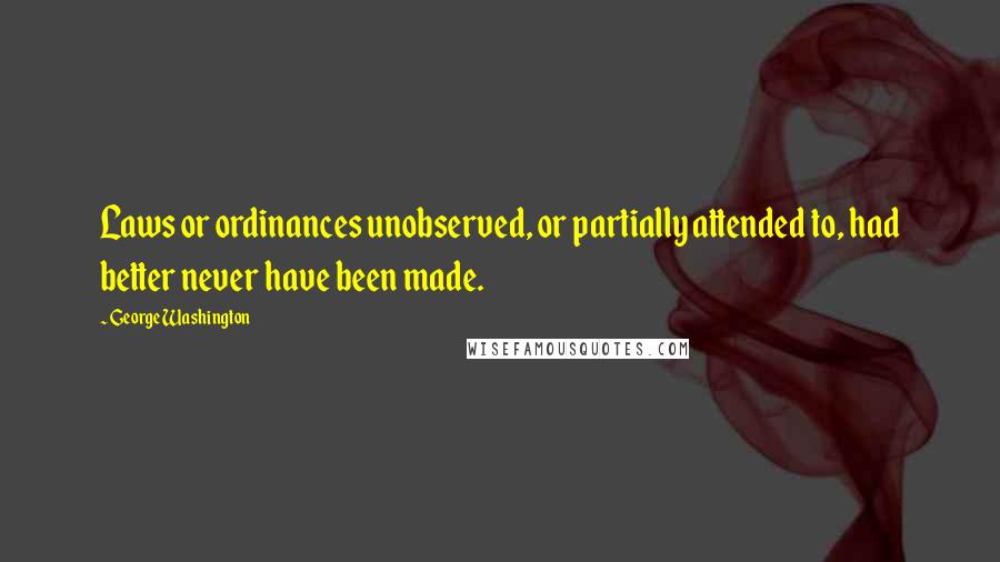 George Washington Quotes: Laws or ordinances unobserved, or partially attended to, had better never have been made.