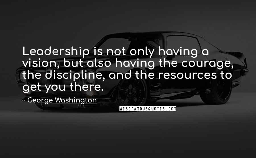 George Washington Quotes: Leadership is not only having a vision, but also having the courage, the discipline, and the resources to get you there.
