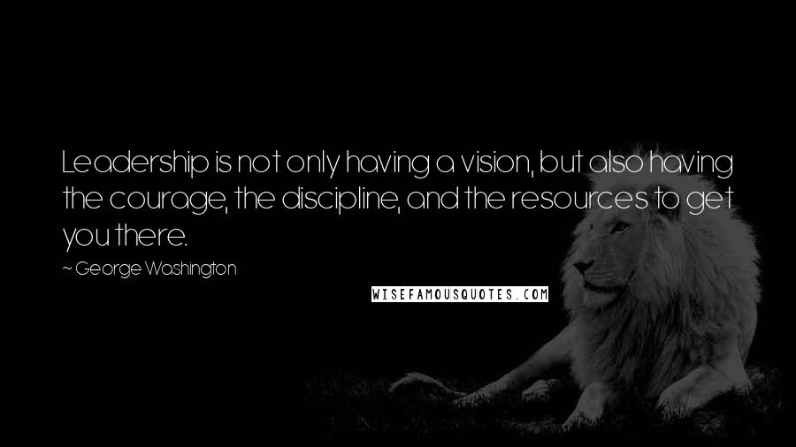 George Washington Quotes: Leadership is not only having a vision, but also having the courage, the discipline, and the resources to get you there.