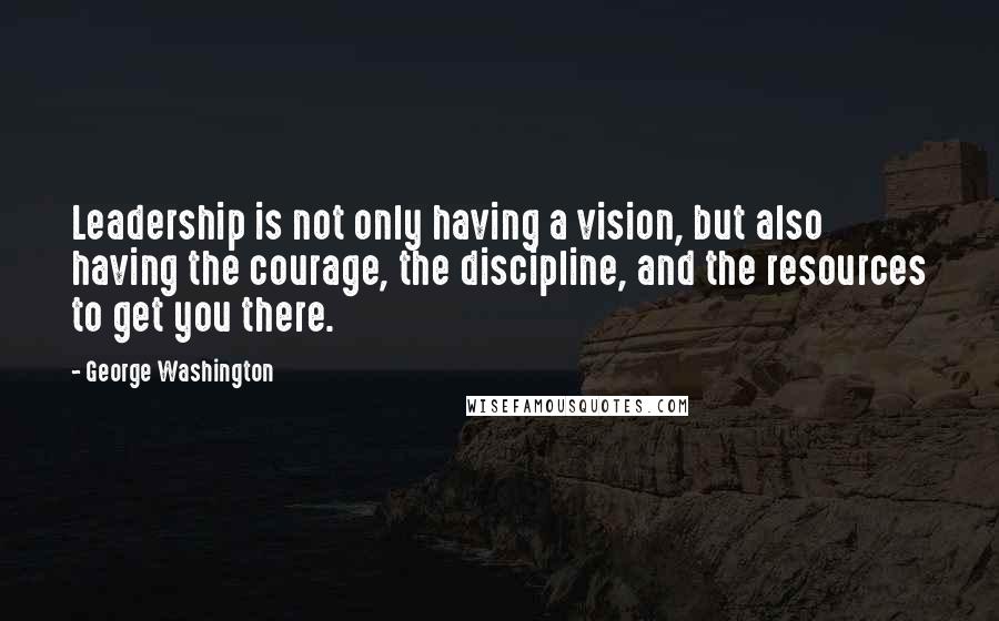 George Washington Quotes: Leadership is not only having a vision, but also having the courage, the discipline, and the resources to get you there.
