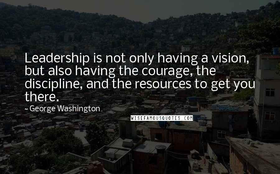 George Washington Quotes: Leadership is not only having a vision, but also having the courage, the discipline, and the resources to get you there.