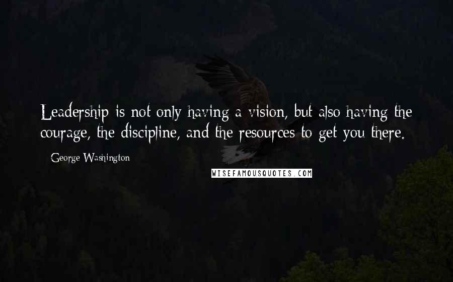 George Washington Quotes: Leadership is not only having a vision, but also having the courage, the discipline, and the resources to get you there.