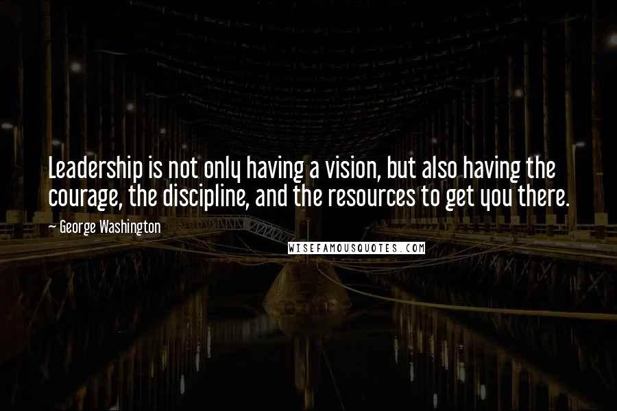 George Washington Quotes: Leadership is not only having a vision, but also having the courage, the discipline, and the resources to get you there.