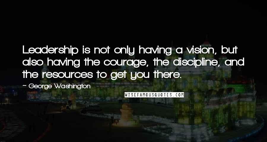 George Washington Quotes: Leadership is not only having a vision, but also having the courage, the discipline, and the resources to get you there.