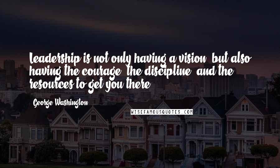 George Washington Quotes: Leadership is not only having a vision, but also having the courage, the discipline, and the resources to get you there.