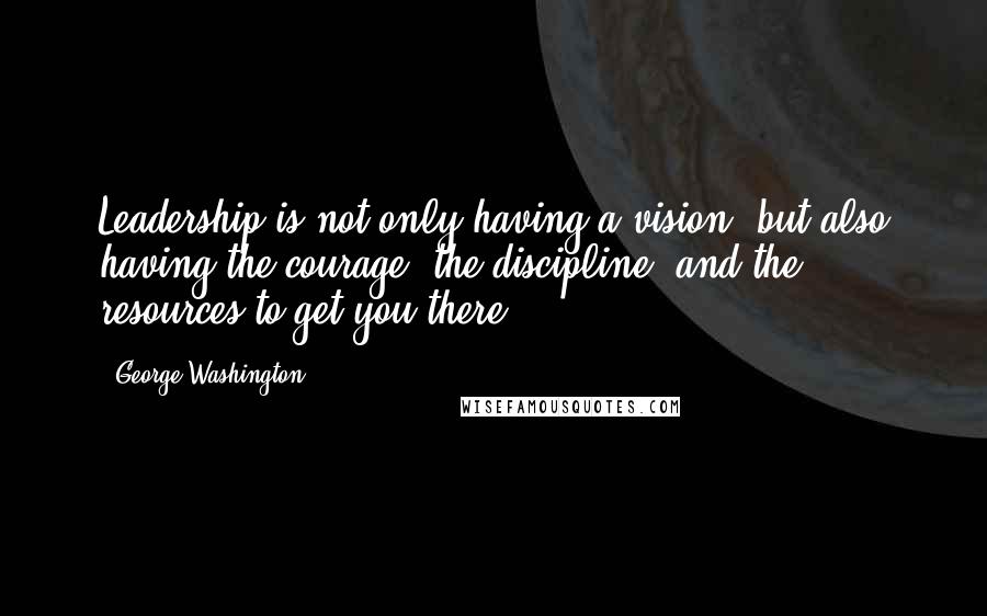 George Washington Quotes: Leadership is not only having a vision, but also having the courage, the discipline, and the resources to get you there.