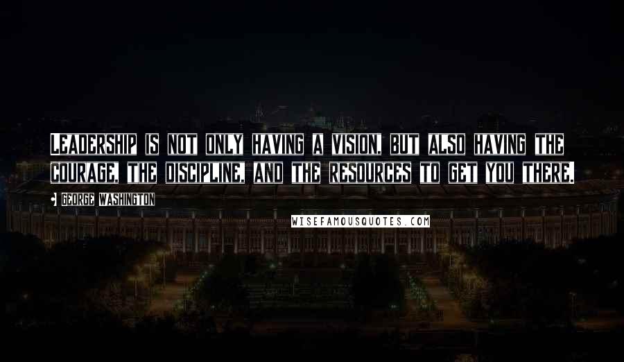 George Washington Quotes: Leadership is not only having a vision, but also having the courage, the discipline, and the resources to get you there.