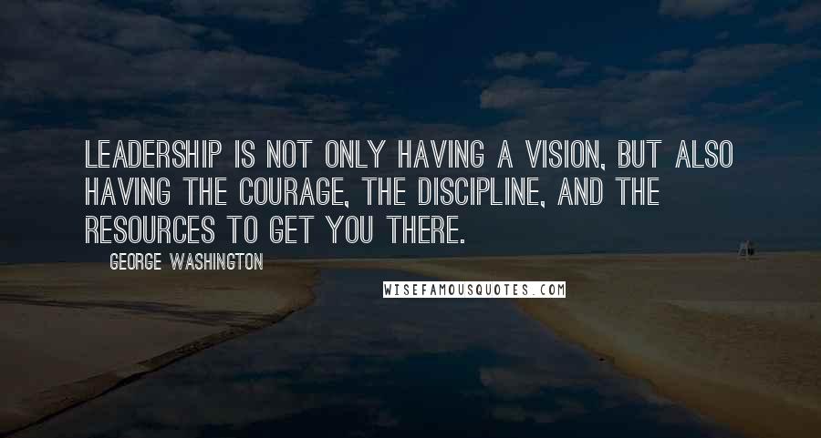 George Washington Quotes: Leadership is not only having a vision, but also having the courage, the discipline, and the resources to get you there.